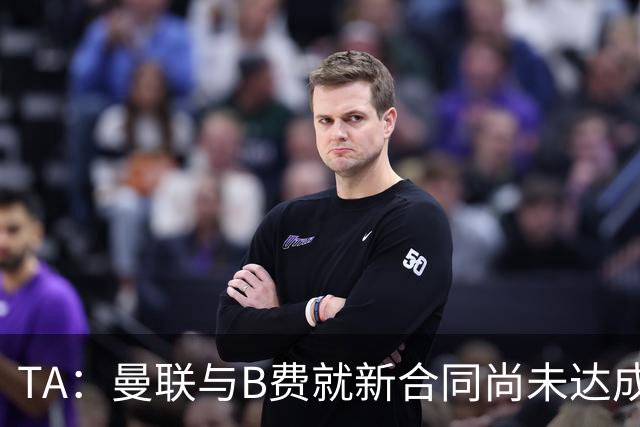 TA：曼联与B费就新合同尚未达成共识，俱乐部有+1选项